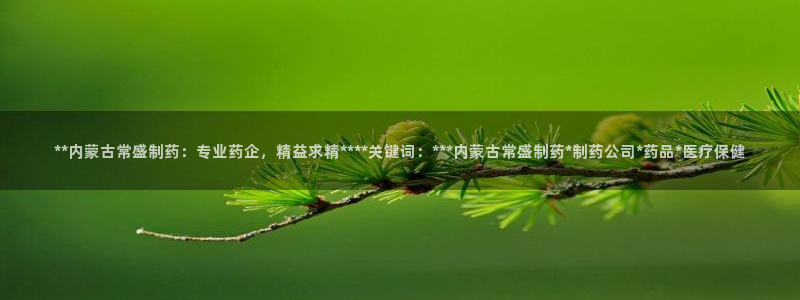 九游会老哥俱乐部官方网站：**内蒙古常盛制药：专业药企，精益求精****关键词：***内蒙古常盛制药*制药公司