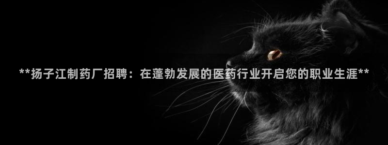 九游会老哥必备的交流社区：**扬子江制药厂招聘：在蓬勃发展的医药行业开启您的职业生涯**