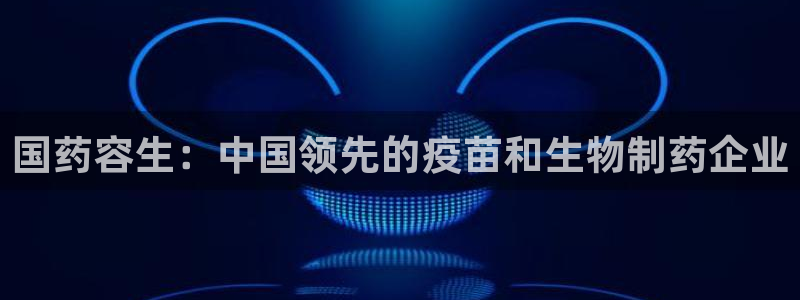 九游会老哥俱乐部必备的交流社区论坛：国药容生：中国领先的疫苗和生物制药企业