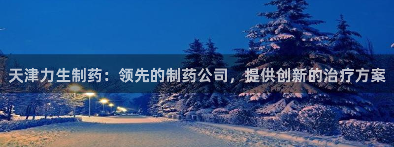 老哥吧九游会下架吗：天津力生制药：领先的制药公司，提供创新的治疗方案
