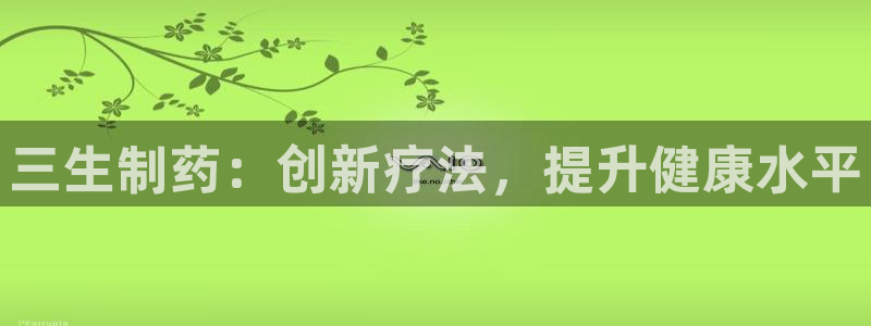 九游会老哥俱乐部：三生制药：创新疗法，提升健康水平