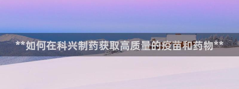 九游会老哥俱乐部官网首页：**如何在科兴制药获取高质量的疫苗和药物**