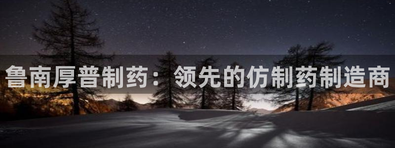 九游老哥俱乐部登录：鲁南厚普制药：领先的仿制药制造商