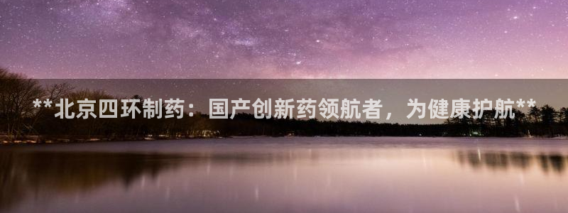 九游会老哥俱乐部交流社区：**北京四环制药：国产创新药领航者，为健康护航**