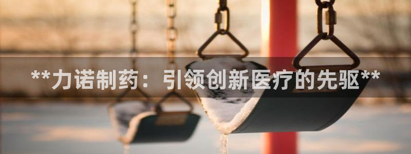 九游会老哥必备的交流社区：**力诺制药：引领创新医疗的先驱**