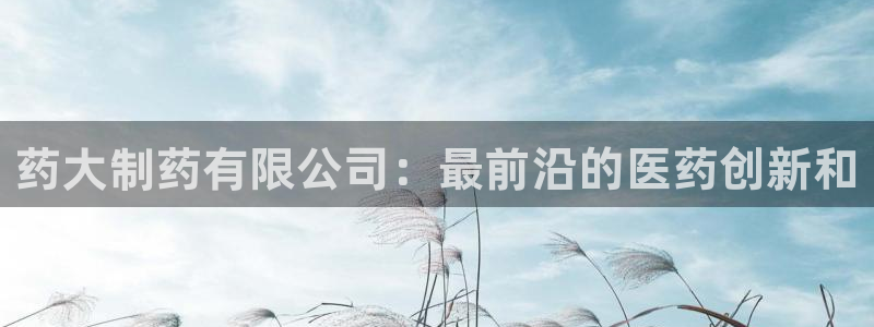 九游会老哥俱乐部官网首页：药大制药有限公司：最前沿的医药创新和