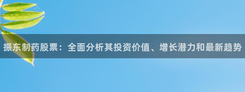 九游会老哥俱乐部必备的交流社区：振东制药股票：全面分析其投资价值、增长潜力和最新趋势
