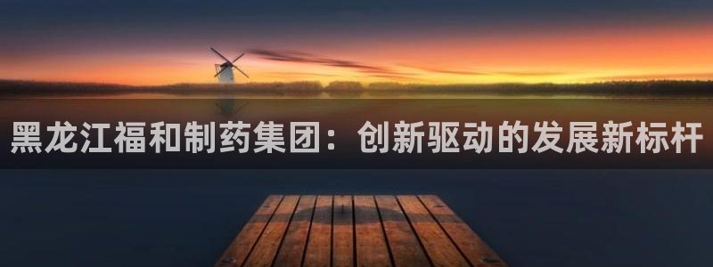九游会老哥俱乐部交流社区：黑龙江福和制药集团：创新驱动的发展新标杆
