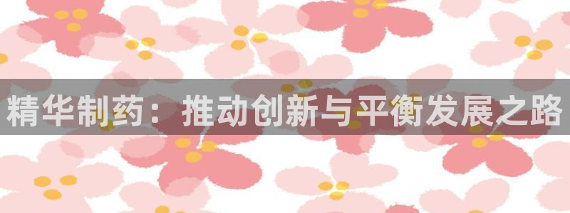usdt九游会老哥俱乐部：精华制药：推动创新与平衡发展之路