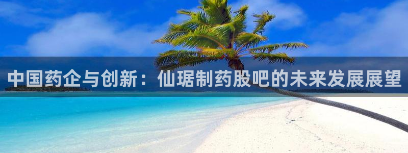 老哥吧九游会下架吗：中国药企与创新：仙琚制药股吧的未来发展展望
