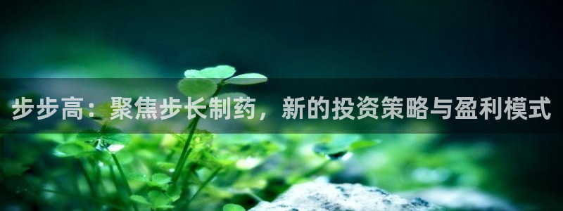 九游会老哥俱乐部交流社区：步步高：聚焦步长制药，新的投资策略与盈利模式