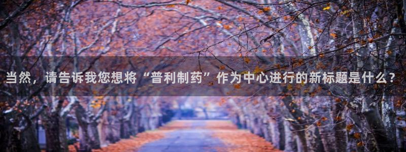 老哥吧九游会下架吗：当然，请告诉我您想将“普利制药”作为中心进行的新标题是什么？