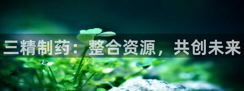 ag九游会老哥：三精制药：整合资源，共创未来