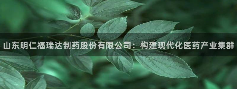 九游老哥俱乐部官网登录：山东明仁福瑞达制药股份有限公司：构建现代化医药产业集群
