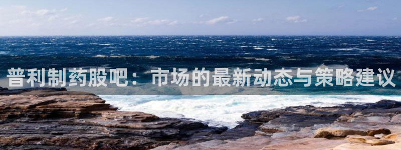 老哥吧九游会下架吗：普利制药股吧：市场的最新动态与策略建议