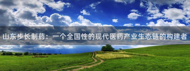 9游会老哥：山东步长制药：一个全国性的现代医药产业生态链的构建者