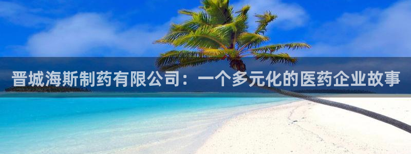 九游老哥俱乐部官网登录：晋城海斯制药有限公司：一个多元化的医药企业故事
