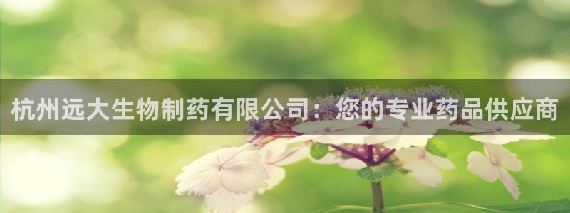 老哥吧九游会：杭州远大生物制药有限公司：您的专业药品供应商