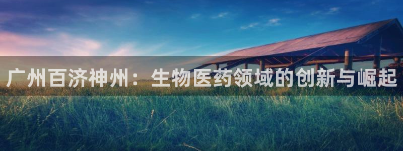 老哥吧九游会下架吗：广州百济神州：生物医药领域的创新与崛起