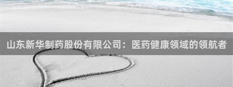 九游会老哥俱乐部：山东新华制药股份有限公司：医药健康领域的领航者