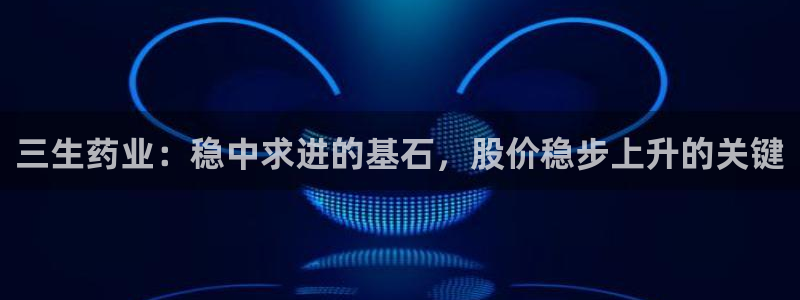 九游老哥俱乐部官网登录不了：三生药业：稳中求进的基石，股价稳步上升的关键