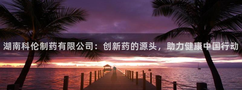九游会老哥俱乐部：湖南科伦制药有限公司：创新药的源头，助力健康中国行动