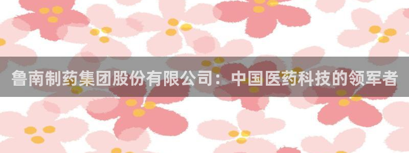 九游会老哥俱乐部社区论坛：鲁南制药集团股份有限公司：中国医药科技的领军者