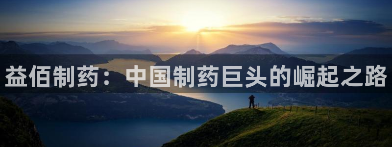 老哥吧九游会下架吗：益佰制药：中国制药巨头的崛起之路