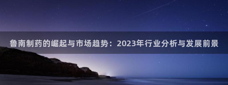 九游老哥俱乐部官网登录不了：鲁南制药的崛起与市场趋势：2023年行业分析与发展前景