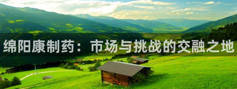 九游会老哥必备的交流社区：绵阳康制药：市场与挑战的交融之地