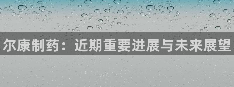 九游会老哥俱乐部社区论坛：尔康制药：近期重要进展与未来展望
