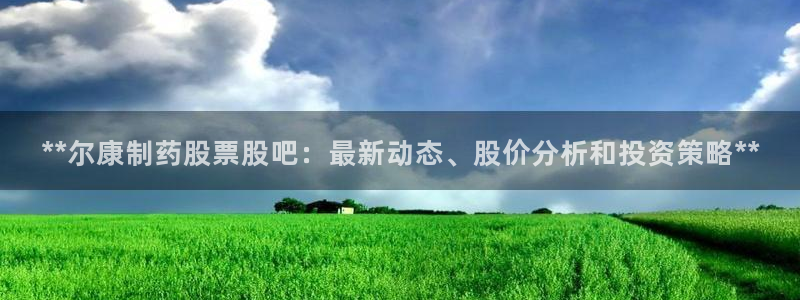 老哥俱乐部是干什么的啊：**尔康制药股票股吧：最新动态、股价